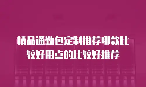 精品通勤包定制推荐哪款比较好用点的比较好推荐
