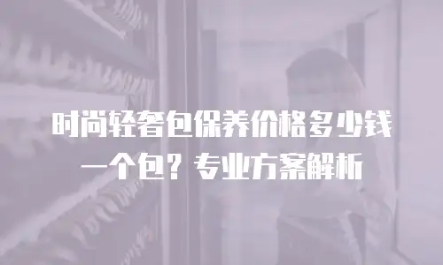 时尚轻奢包保养价格多少钱一个包？专业方案解析