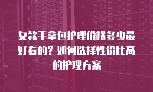 女款手拿包护理价格多少最好看的？如何选择性价比高的护理方案