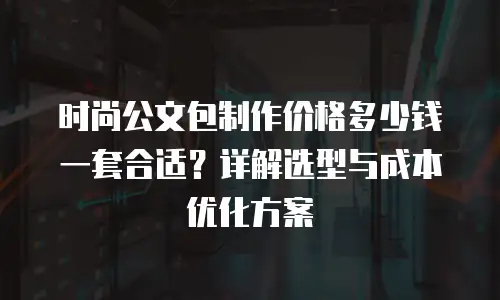 时尚公文包制作价格多少钱一套合适？详解选型与成本优化方案