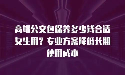 高端公文包保养多少钱合适女生用？专业方案降低长期使用成本