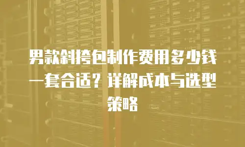 男款斜挎包制作费用多少钱一套合适？详解成本与选型策略