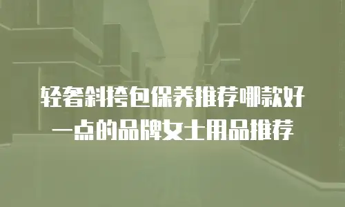 轻奢斜挎包保养推荐哪款好一点的品牌女士用品推荐
