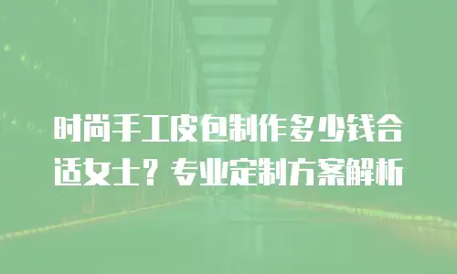 时尚手工皮包制作多少钱合适女士？专业定制方案解析