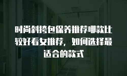 时尚斜挎包保养推荐哪款比较好看女推荐，如何选择最适合的款式