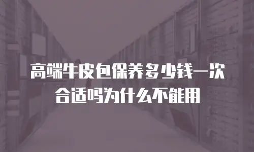 高端牛皮包保养多少钱一次合适吗为什么不能用