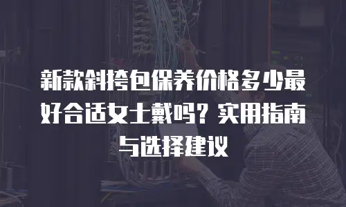新款斜挎包保养价格多少最好合适女士戴吗？实用指南与选择建议