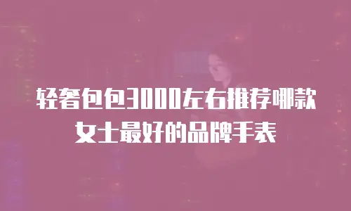 轻奢包包3000左右推荐哪款女士最好的品牌手表