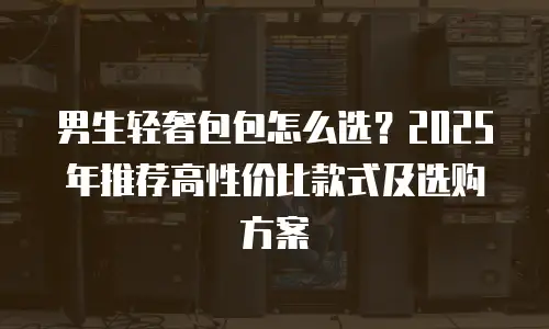 男生轻奢包包怎么选？2025年推荐高性价比款式及选购方案
