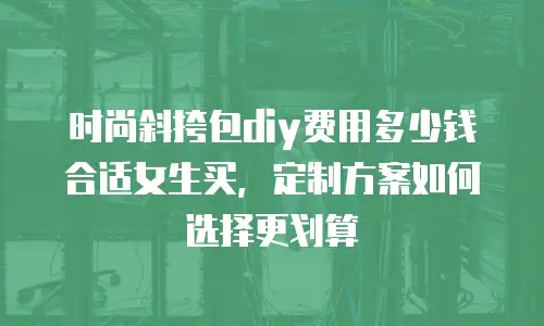 时尚斜挎包diy费用多少钱合适女生买，定制方案如何选择更划算