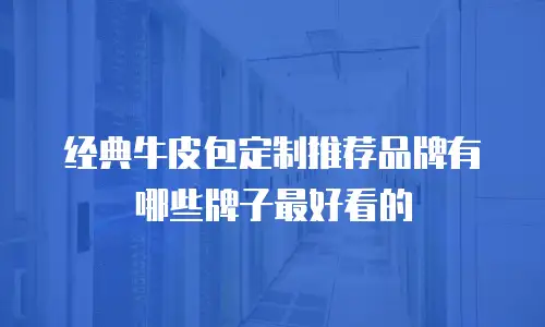 经典牛皮包定制推荐品牌有哪些牌子最好看的