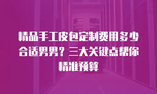 精品手工皮包定制费用多少合适男男？三大关键点帮你精准预算