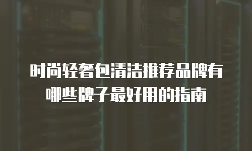 时尚轻奢包清洁推荐品牌有哪些牌子最好用的指南