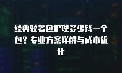 经典轻奢包护理多少钱一个包？专业方案详解与成本优化