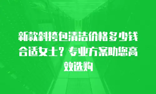 新款斜挎包清洁价格多少钱合适女士？专业方案助您高效选购