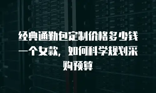 经典通勤包定制价格多少钱一个女款，如何科学规划采购预算