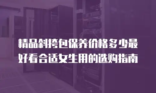 精品斜挎包保养价格多少最好看合适女生用的选购指南