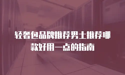 轻奢包品牌推荐男士推荐哪款好用一点的指南