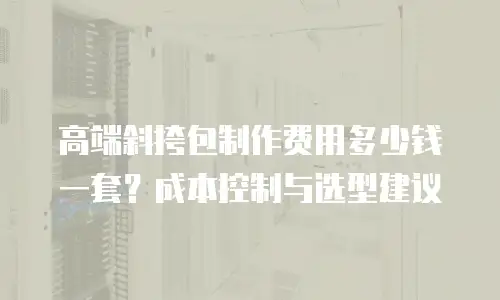 高端斜挎包制作费用多少钱一套？成本控制与选型建议