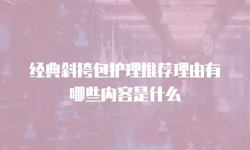 经典斜挎包护理推荐理由有哪些内容是什么
