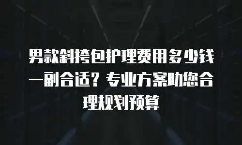 男款斜挎包护理费用多少钱一副合适？专业方案助您合理规划预算