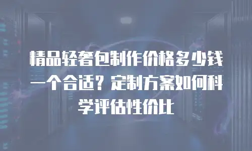 精品轻奢包制作价格多少钱一个合适？定制方案如何科学评估性价比