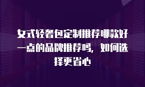 女式轻奢包定制推荐哪款好一点的品牌推荐吗，如何选择更省心