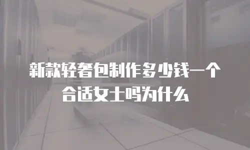 新款轻奢包制作多少钱一个合适女士吗为什么