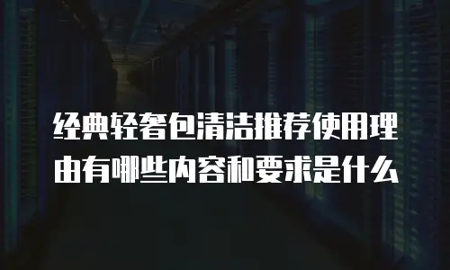 经典轻奢包清洁推荐使用理由有哪些内容和要求是什么