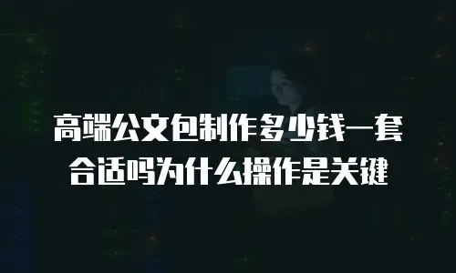 高端公文包制作多少钱一套合适吗为什么操作是关键