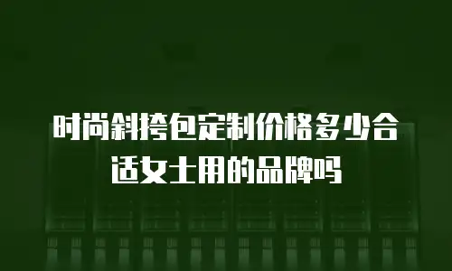 时尚斜挎包定制价格多少合适女士用的品牌吗