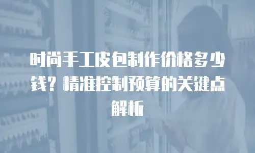 时尚手工皮包制作价格多少钱？精准控制预算的关键点解析