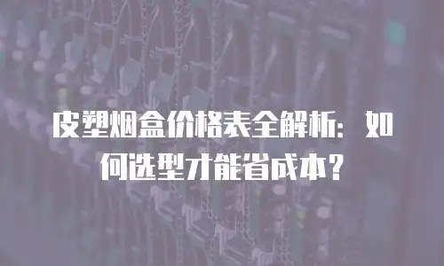 皮塑烟盒价格表全解析：如何选型才能省成本？