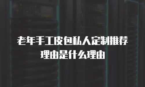 老年手工皮包私人定制推荐理由是什么理由