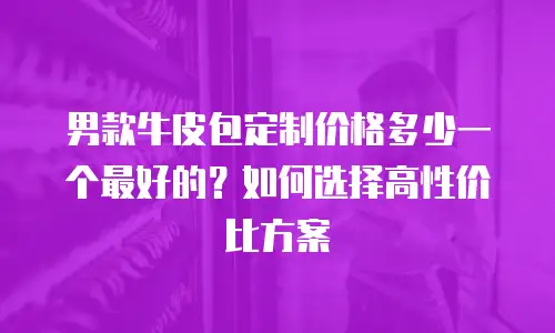 男款牛皮包定制价格多少一个最好的？如何选择高性价比方案