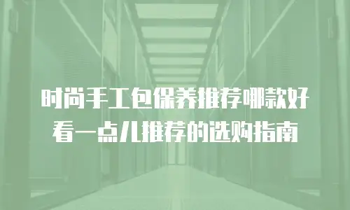 时尚手工包保养推荐哪款好看一点儿推荐的选购指南