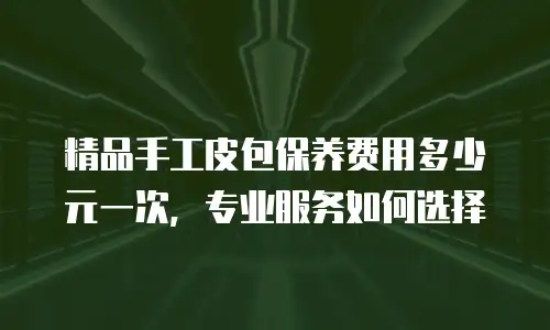 精品手工皮包保养费用多少元一次，专业服务如何选择