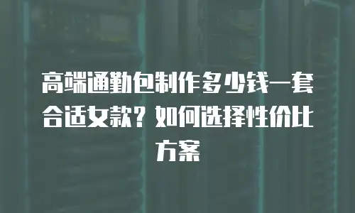 高端通勤包制作多少钱一套合适女款？如何选择性价比方案