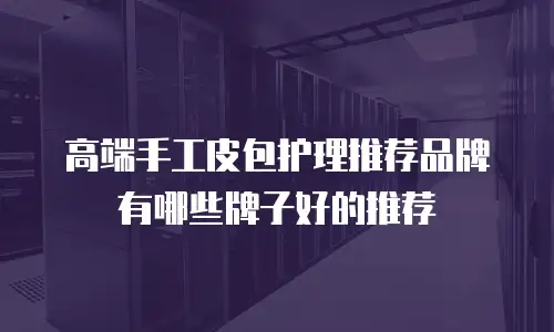 高端手工皮包护理推荐品牌有哪些牌子好的推荐