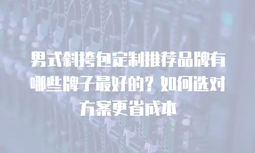 男式斜挎包定制推荐品牌有哪些牌子最好的？如何选对方案更省成本