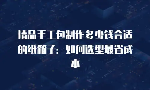 精品手工包制作多少钱合适的纸箱子：如何选型最省成本