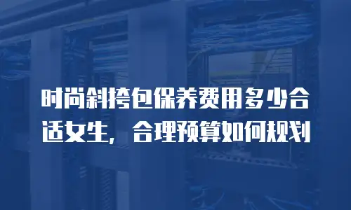 时尚斜挎包保养费用多少合适女生，合理预算如何规划