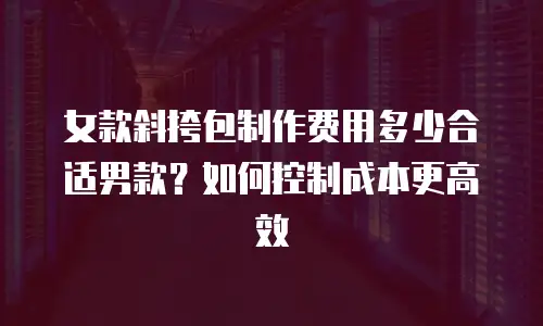 女款斜挎包制作费用多少合适男款？如何控制成本更高效