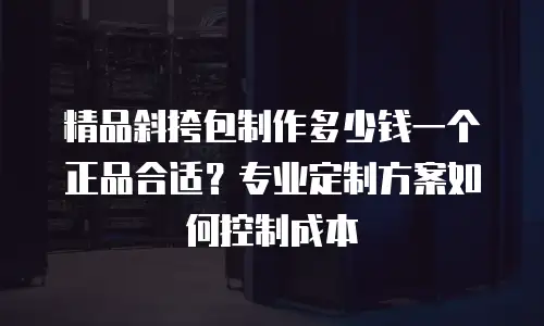 精品斜挎包制作多少钱一个正品合适？专业定制方案如何控制成本