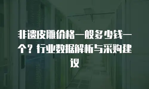 非遗皮雕价格一般多少钱一个？行业数据解析与采购建议