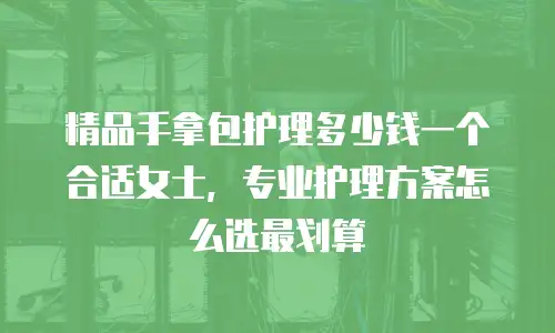 精品手拿包护理多少钱一个合适女士，专业护理方案怎么选最划算