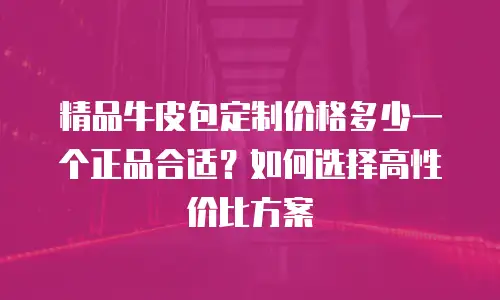 精品牛皮包定制价格多少一个正品合适？如何选择高性价比方案