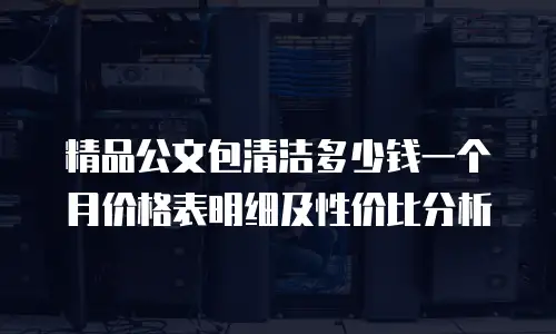 精品公文包清洁多少钱一个月价格表明细及性价比分析