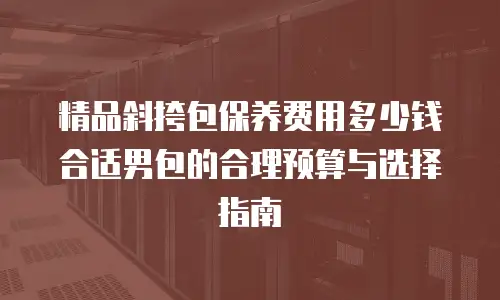 精品斜挎包保养费用多少钱合适男包的合理预算与选择指南