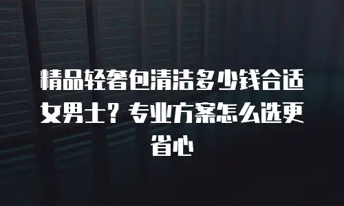 精品轻奢包清洁多少钱合适女男士？专业方案怎么选更省心
